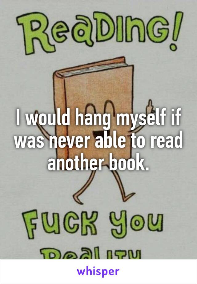 I would hang myself if was never able to read another book.