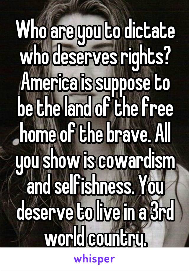 Who are you to dictate who deserves rights? America is suppose to be the land of the free home of the brave. All you show is cowardism and selfishness. You deserve to live in a 3rd world country.