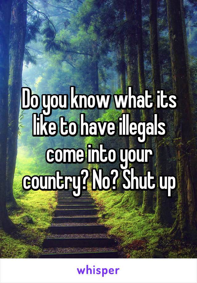 Do you know what its like to have illegals come into your country? No? Shut up