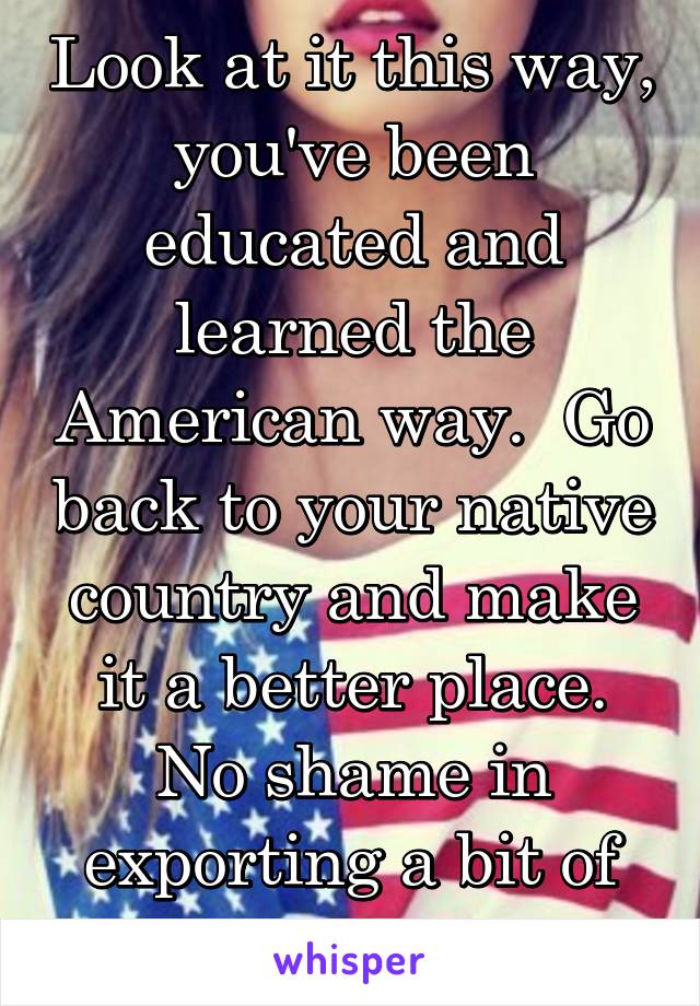 Look at it this way, you've been educated and learned the American way.  Go back to your native country and make it a better place.
No shame in exporting a bit of America.