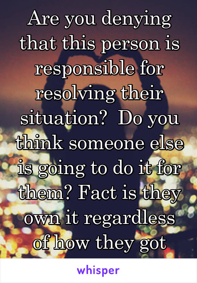 Are you denying that this person is responsible for resolving their situation?  Do you think someone else is going to do it for them? Fact is they own it regardless of how they got here.