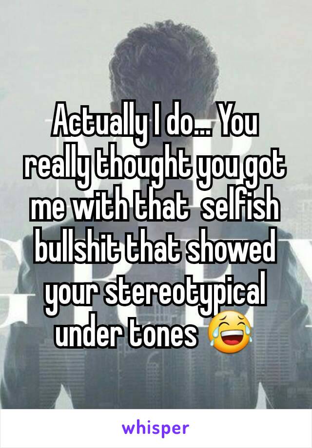 Actually I do... You really thought you got me with that  selfish bullshit that showed your stereotypical under tones 😂