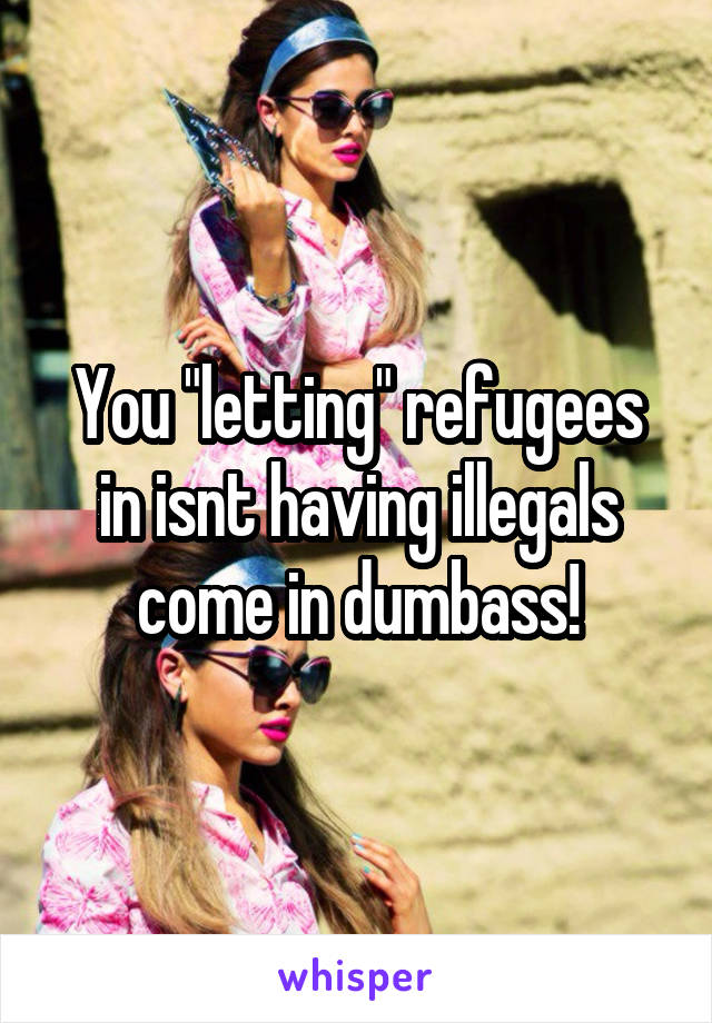 You "letting" refugees in isnt having illegals come in dumbass!