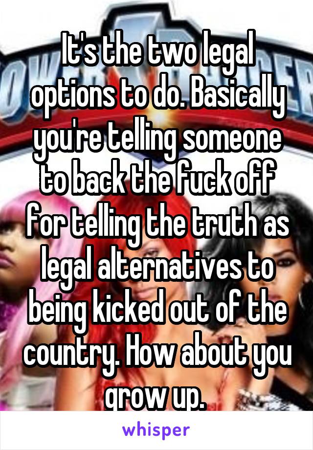 It's the two legal options to do. Basically you're telling someone to back the fuck off for telling the truth as legal alternatives to being kicked out of the country. How about you grow up. 