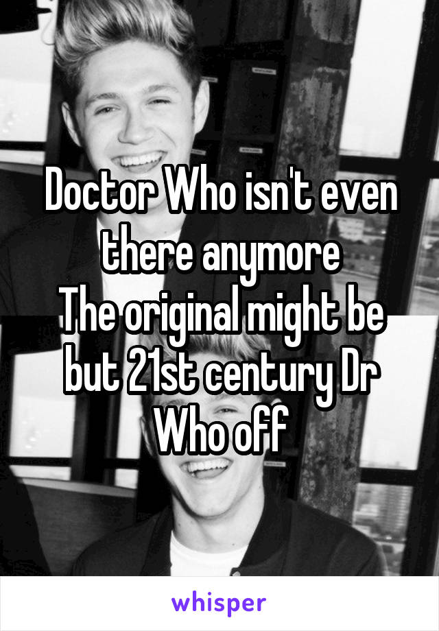 Doctor Who isn't even there anymore
The original might be but 21st century Dr Who off