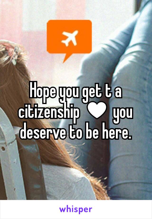 Hope you get t a citizenship ♥ you deserve to be here.