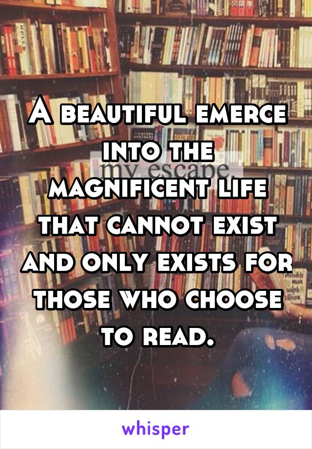 A beautiful emerce into the magnificent life that cannot exist and only exists for those who choose to read.