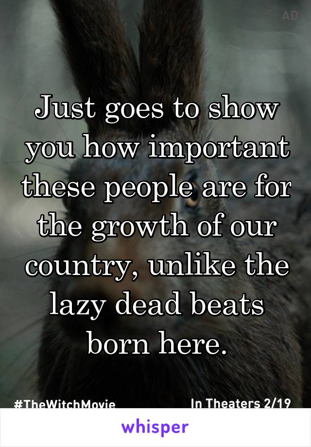 Just goes to show you how important these people are for the growth of our country, unlike the lazy dead beats born here.