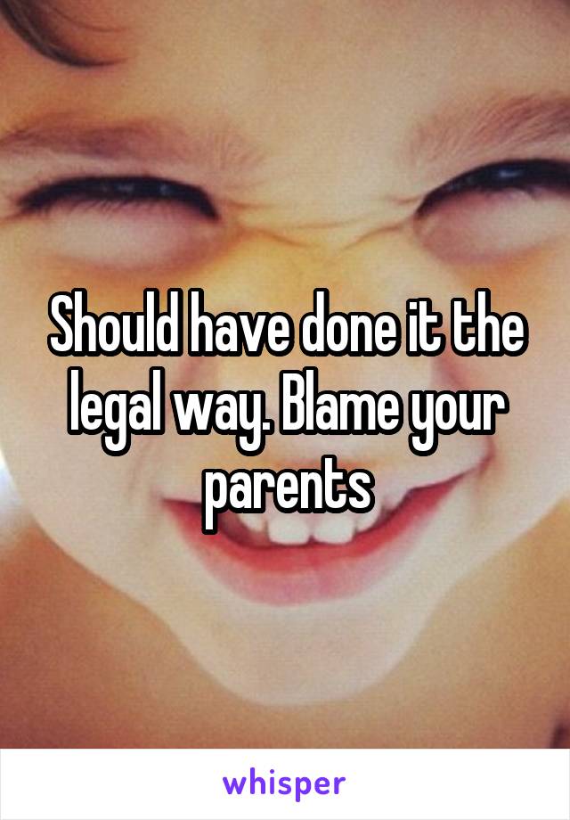 Should have done it the legal way. Blame your parents