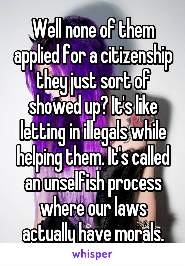 Well none of them applied for a citizenship they just sort of showed up? It's like letting in illegals while helping them. It's called an unselfish process where our laws actually have morals.