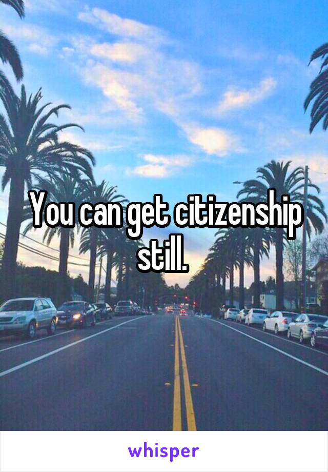 You can get citizenship still. 