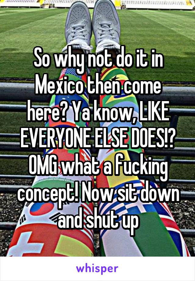 So why not do it in Mexico then come here? Ya know, LIKE EVERYONE ELSE DOES!? OMG what a fucking concept! Now sit down and shut up