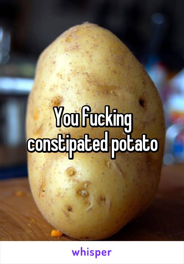 You fucking constipated potato