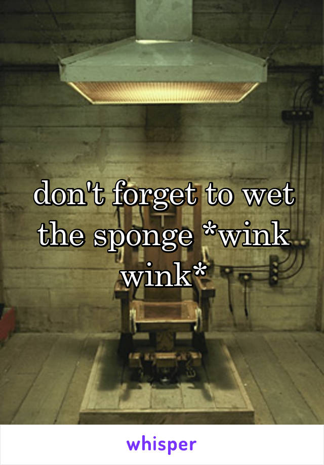 don't forget to wet the sponge *wink wink*