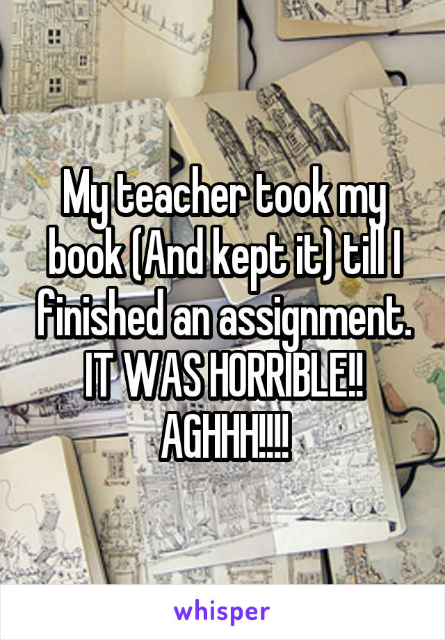 My teacher took my book (And kept it) till I finished an assignment. IT WAS HORRIBLE!! AGHHH!!!!