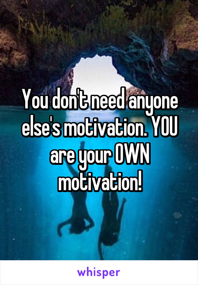 You don't need anyone else's motivation. YOU are your OWN motivation!