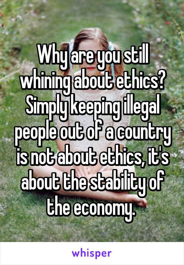 Why are you still whining about ethics? Simply keeping illegal people out of a country is not about ethics, it's about the stability of the economy. 