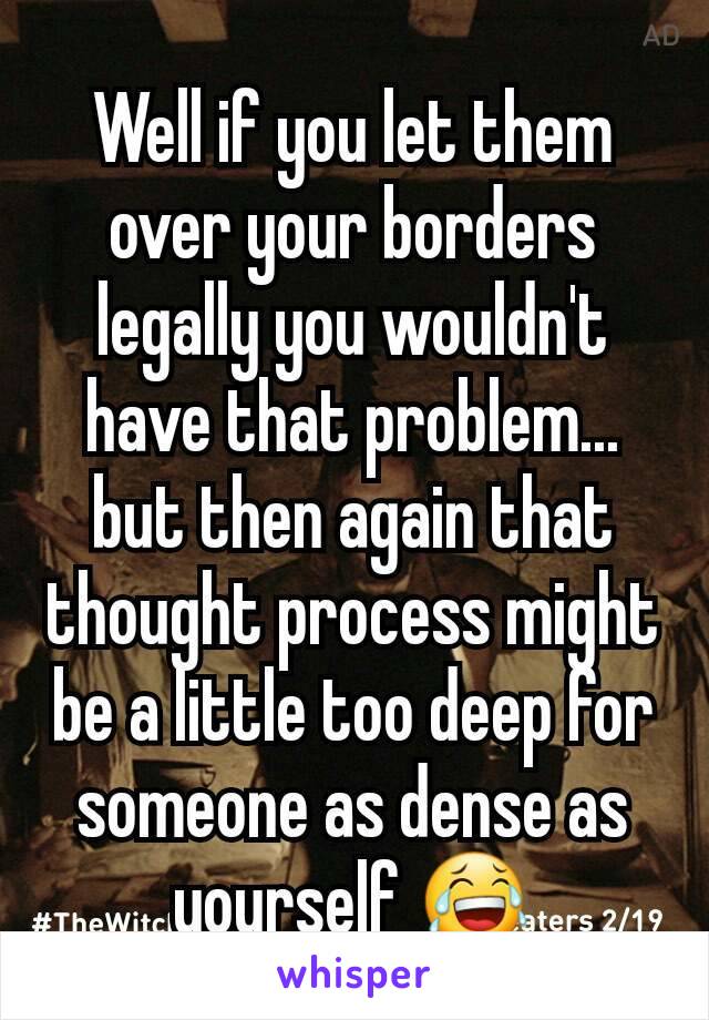 Well if you let them over your borders legally you wouldn't have that problem... but then again that thought process might be a little too deep for someone as dense as yourself 😂