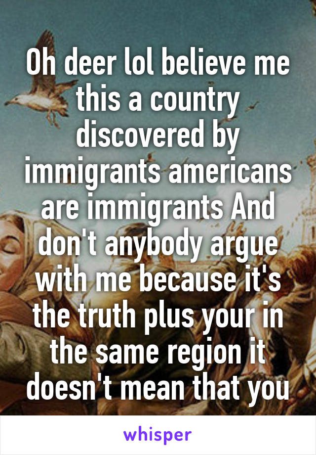 Oh deer lol believe me this a country discovered by immigrants americans are immigrants And don't anybody argue with me because it's the truth plus your in the same region it doesn't mean that you