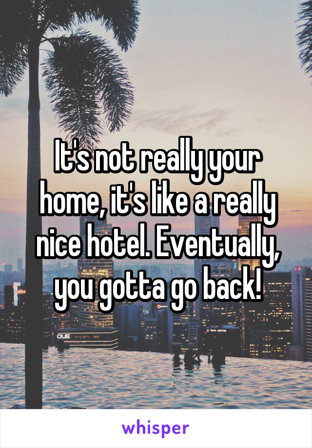 It's not really your home, it's like a really nice hotel. Eventually, you gotta go back!