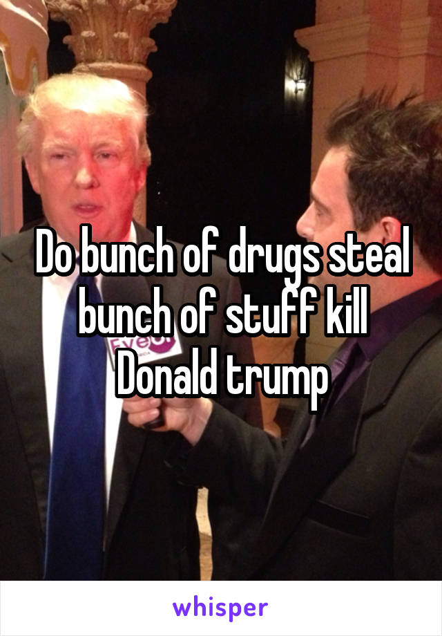 Do bunch of drugs steal bunch of stuff kill Donald trump