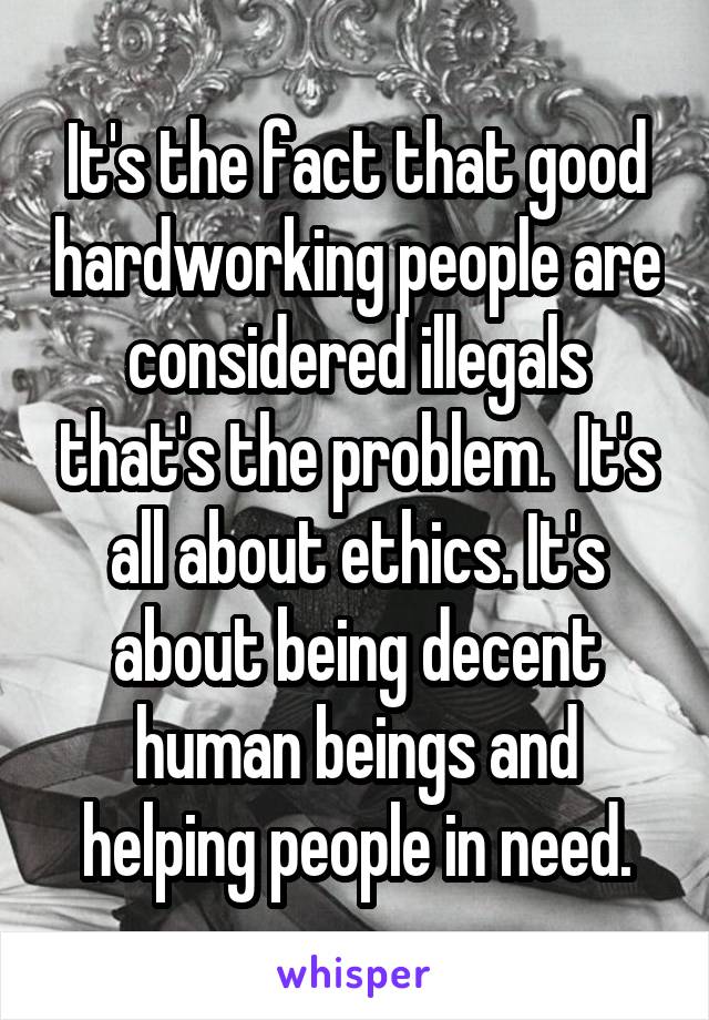 It's the fact that good hardworking people are considered illegals that's the problem.  It's all about ethics. It's about being decent human beings and helping people in need.