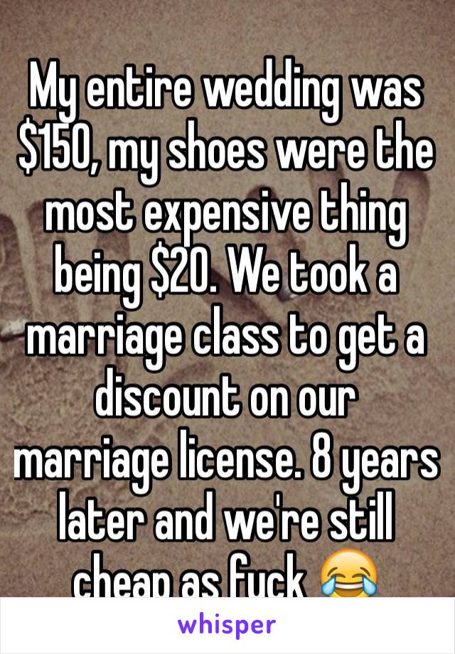 My entire wedding was $150, my shoes were the most expensive thing being $20. We took a marriage class to get a discount on our marriage license. 8 years later and we're still cheap as fuck 😂