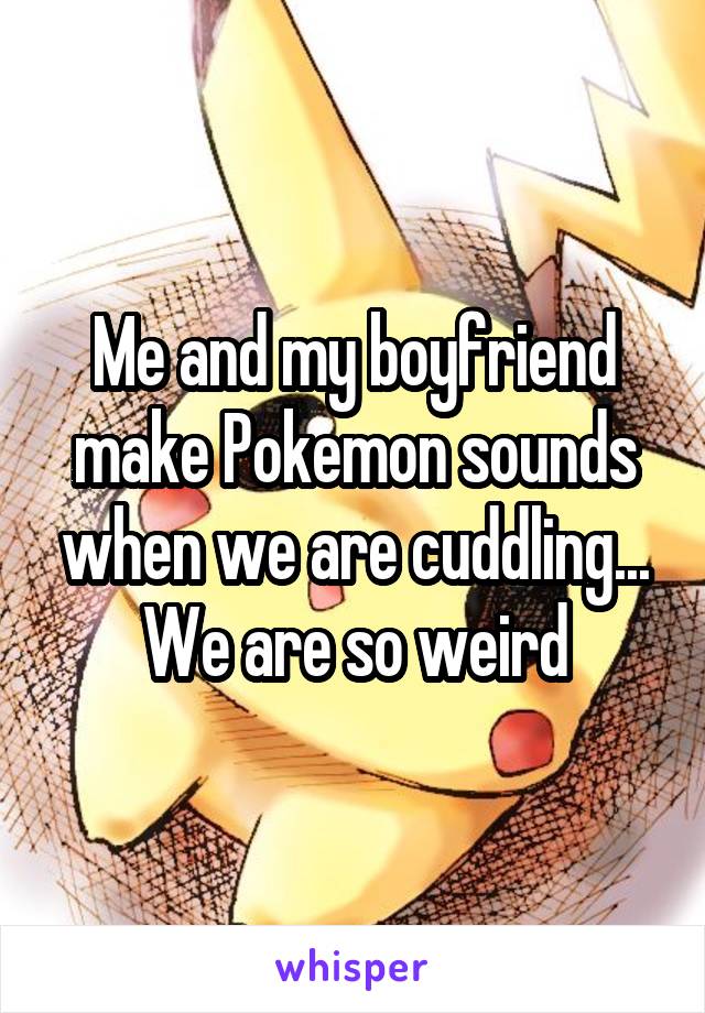 Me and my boyfriend make Pokemon sounds when we are cuddling... We are so weird