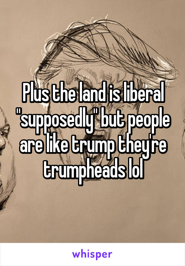 Plus the land is liberal "supposedly" but people are like trump they're trumpheads lol