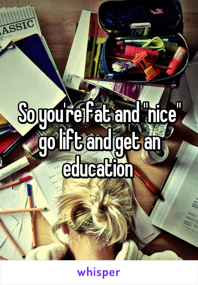 So you're fat and "nice" go lift and get an education 