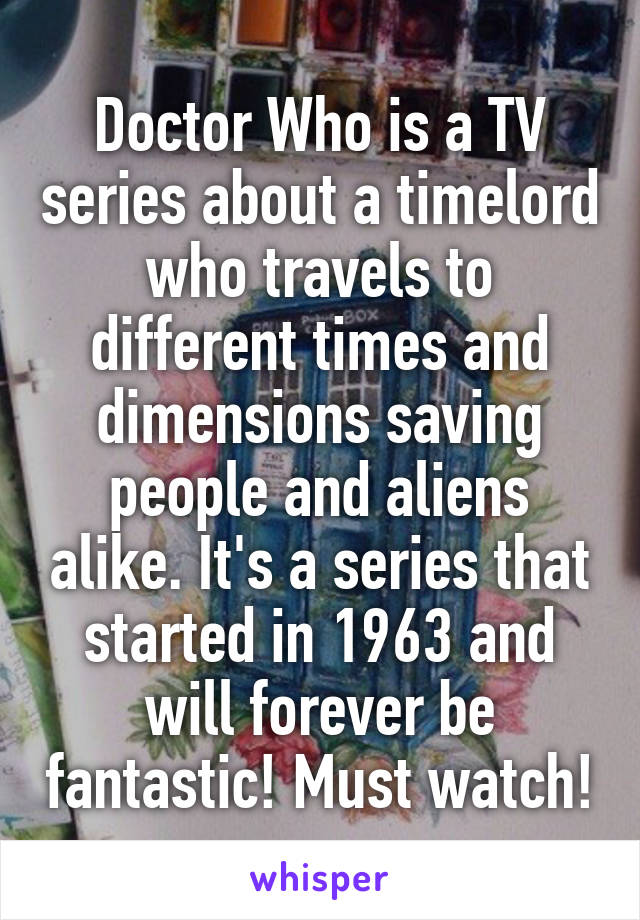 Doctor Who is a TV series about a timelord who travels to different times and dimensions saving people and aliens alike. It's a series that started in 1963 and will forever be fantastic! Must watch!