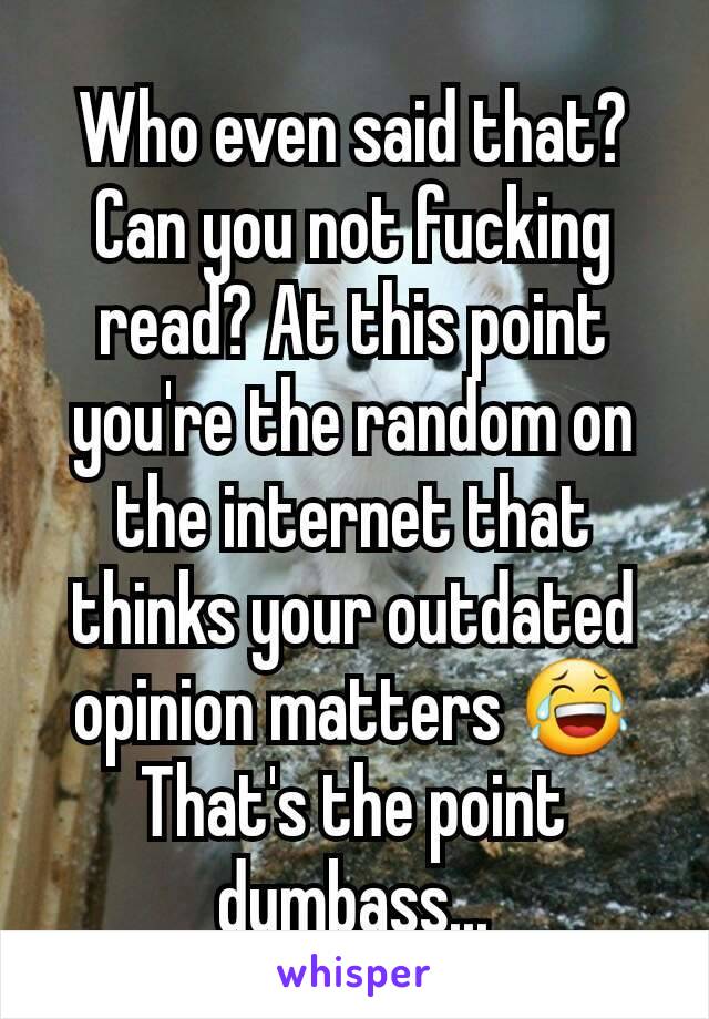 Who even said that? Can you not fucking read? At this point you're the random on the internet that thinks your outdated opinion matters 😂 That's the point dumbass...