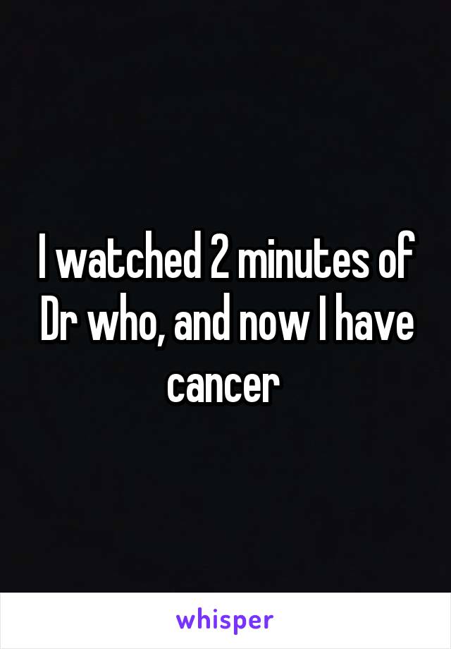 I watched 2 minutes of Dr who, and now I have cancer 