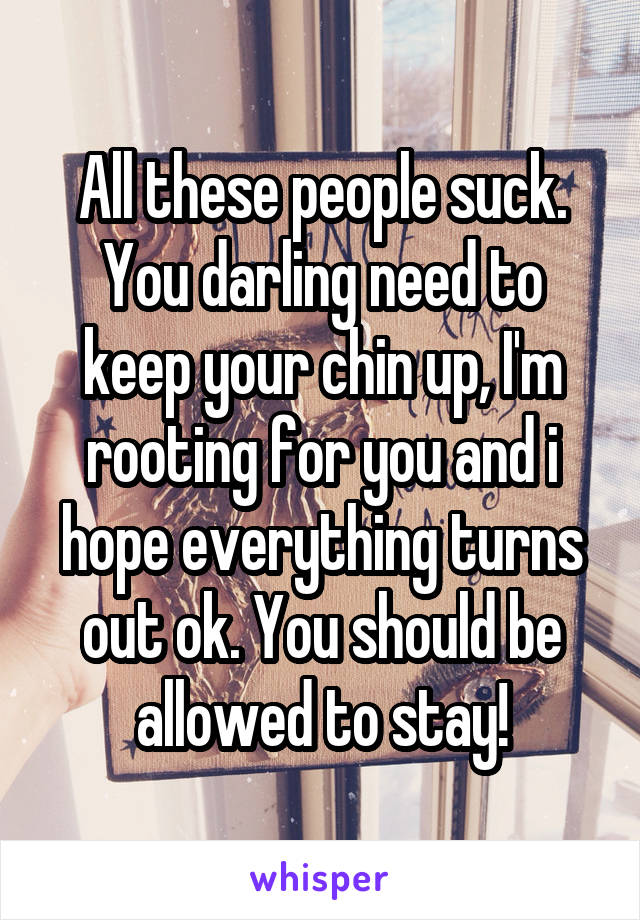 All these people suck. You darling need to keep your chin up, I'm rooting for you and i hope everything turns out ok. You should be allowed to stay!