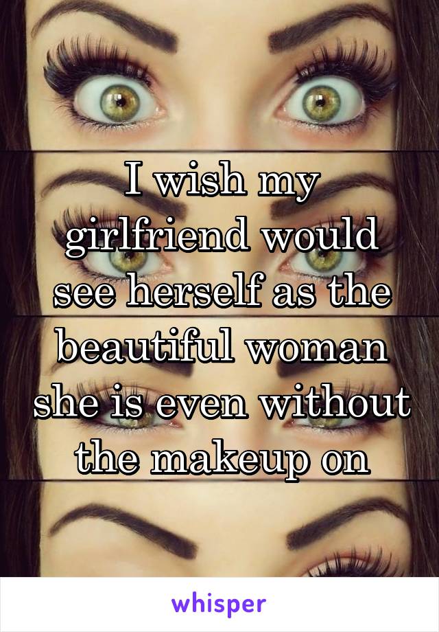 I wish my girlfriend would see herself as the beautiful woman she is even
without the makeup on