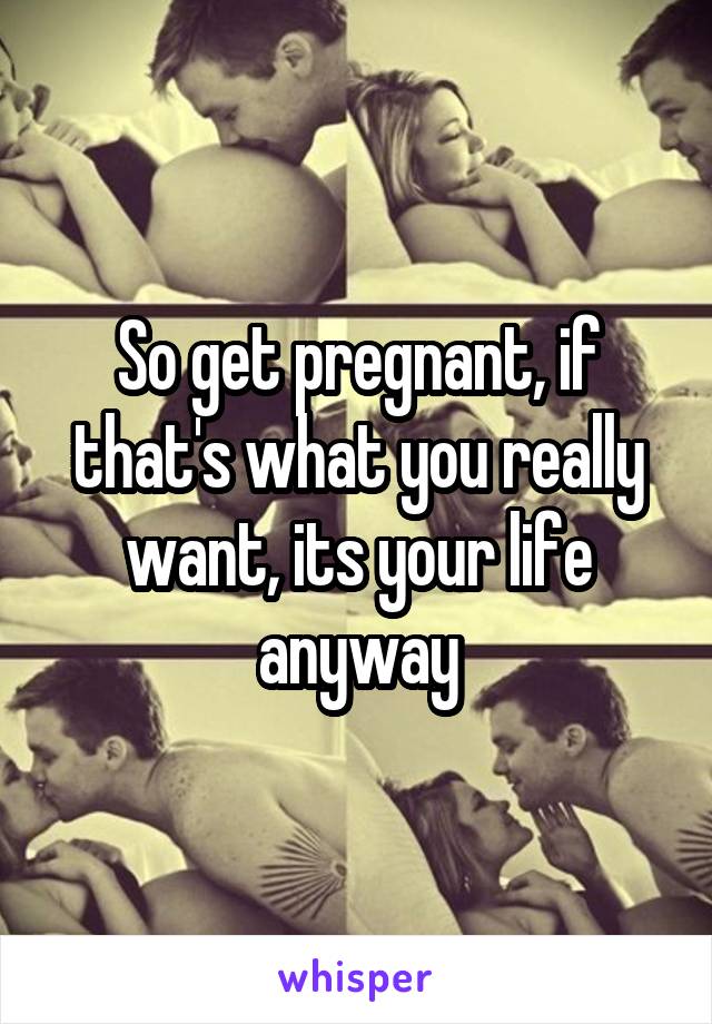 So get pregnant, if that's what you really want, its your life anyway