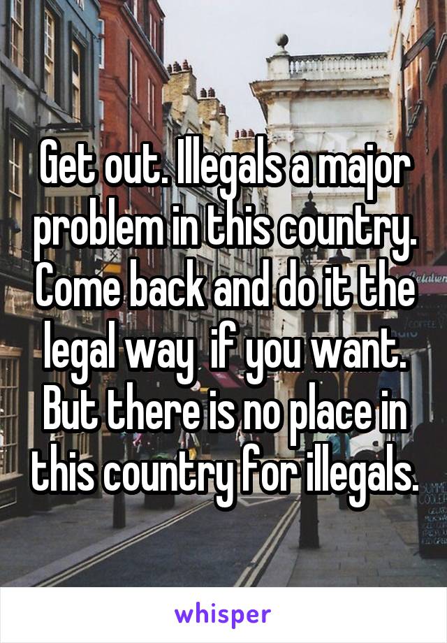 Get out. Illegals a major problem in this country. Come back and do it the legal way  if you want. But there is no place in this country for illegals.