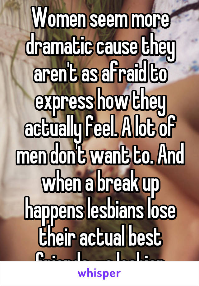 Women seem more dramatic cause they aren't as afraid to express how they actually feel. A lot of men don't want to. And when a break up happens lesbians lose their actual best friends. -a lesbian