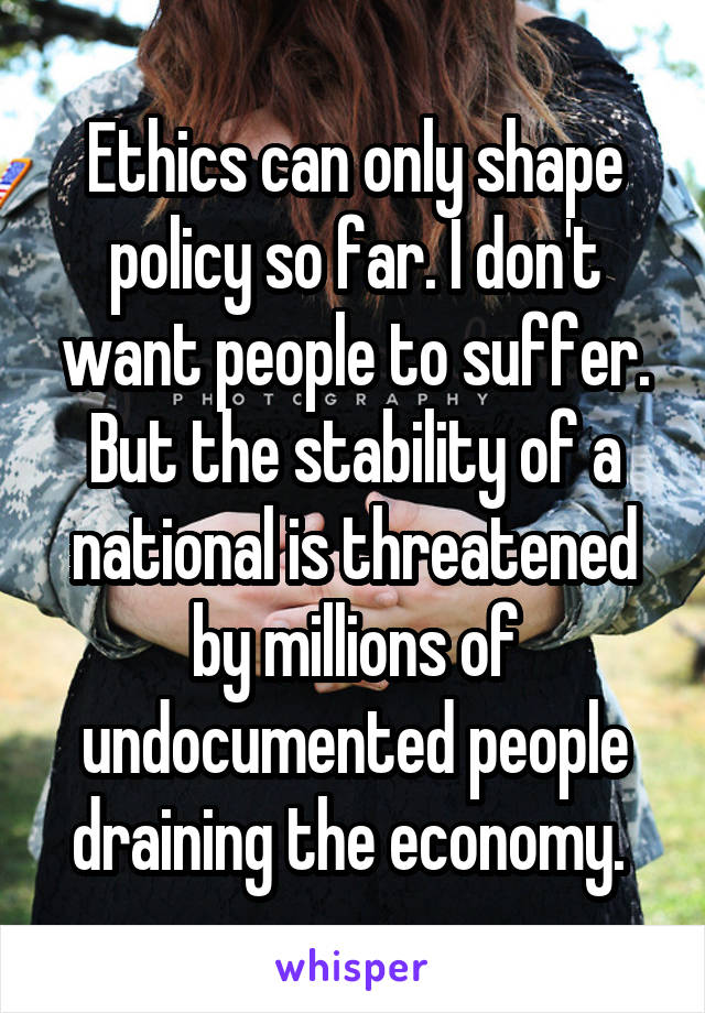 Ethics can only shape policy so far. I don't want people to suffer. But the stability of a national is threatened by millions of undocumented people draining the economy. 