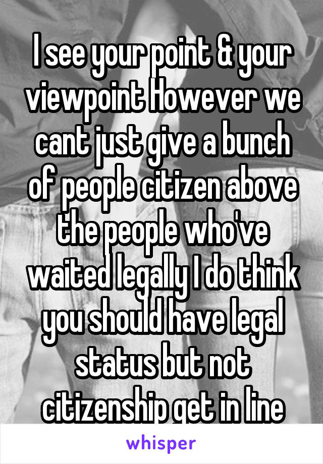 I see your point & your viewpoint However we cant just give a bunch of people citizen above the people who've waited legally I do think you should have legal status but not citizenship get in line