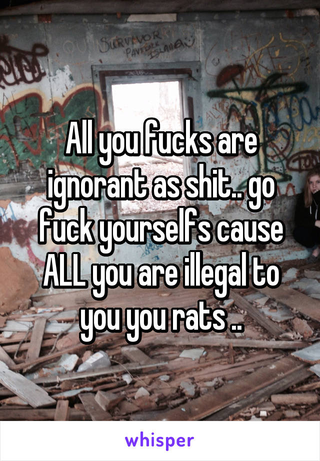 All you fucks are ignorant as shit.. go fuck yourselfs cause ALL you are illegal to you you rats ..