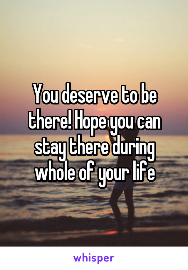 You deserve to be there! Hope you can stay there during whole of your life