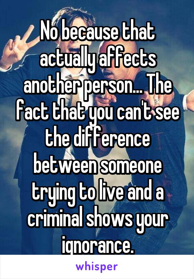 No because that actually affects another person... The fact that you can't see the difference between someone trying to live and a criminal shows your ignorance.