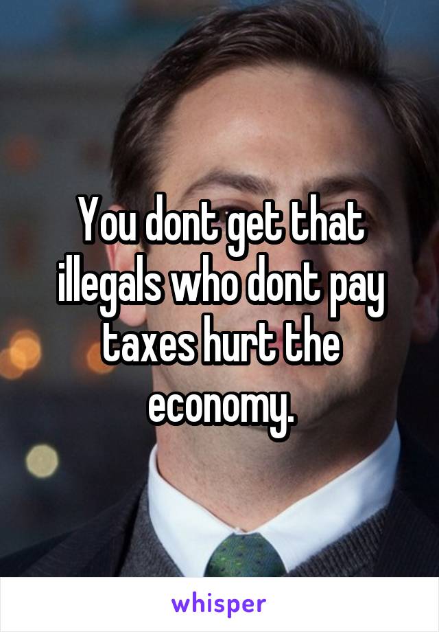 You dont get that illegals who dont pay taxes hurt the economy.