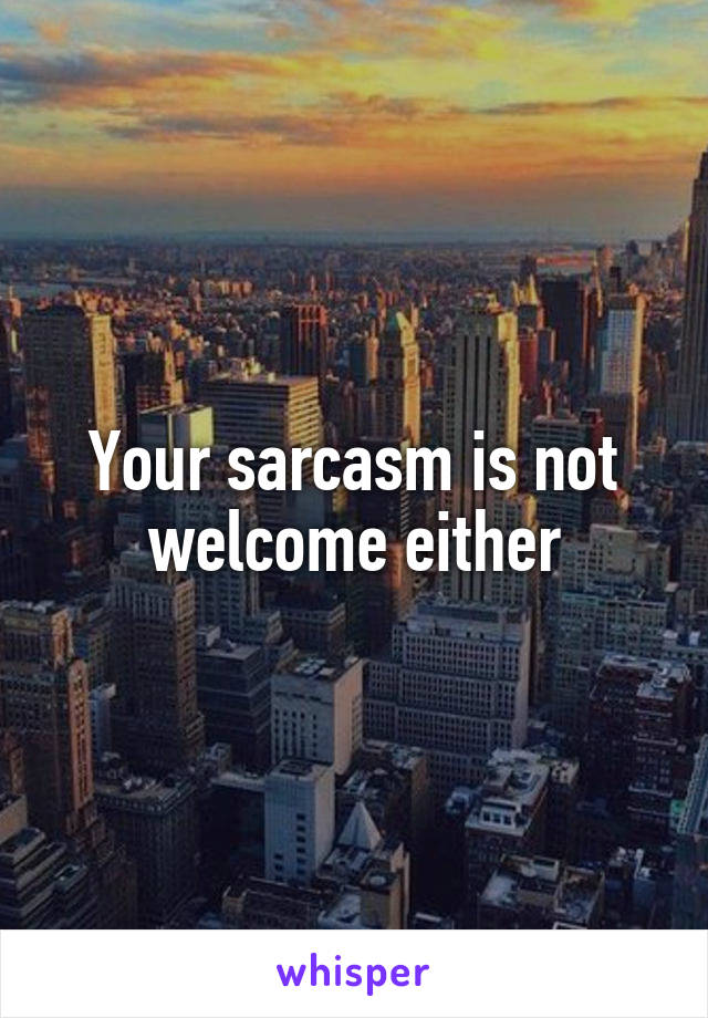 Your sarcasm is not welcome either