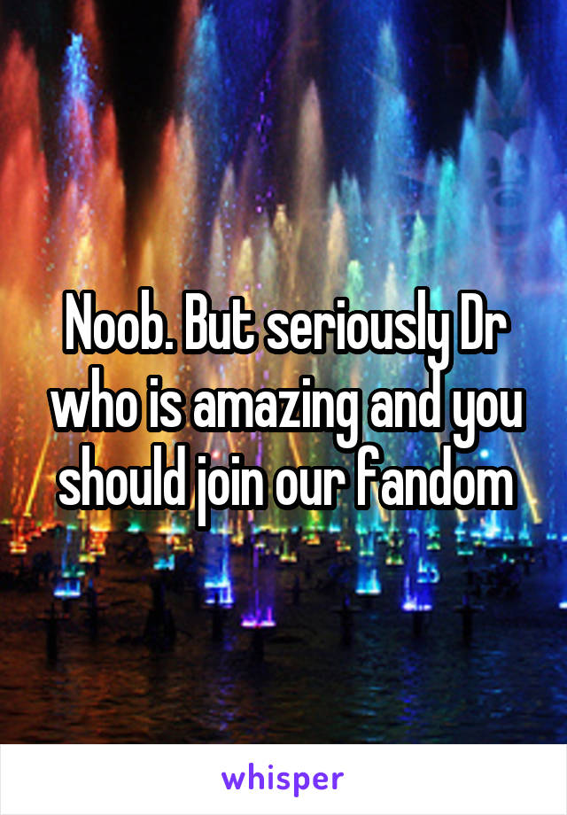 Noob. But seriously Dr who is amazing and you should join our fandom