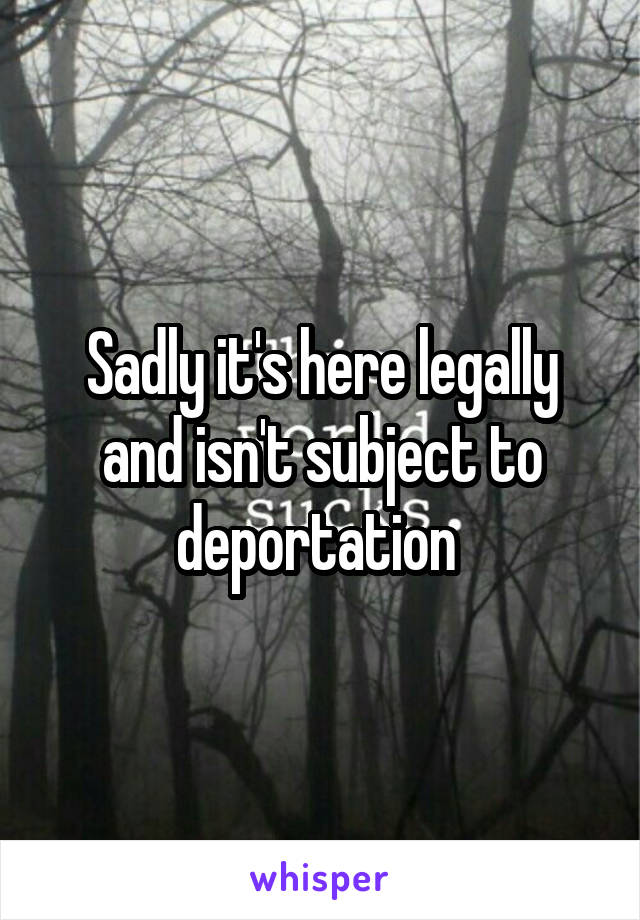 Sadly it's here legally and isn't subject to deportation 