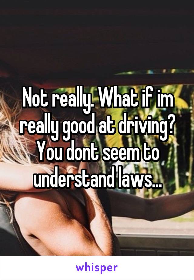 Not really. What if im really good at driving?
You dont seem to understand laws...