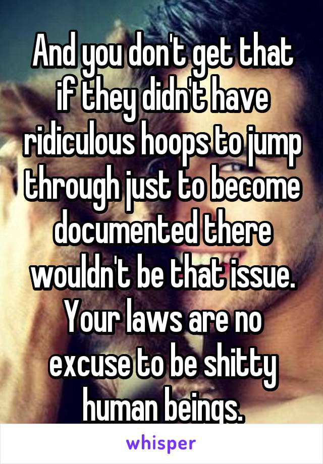 And you don't get that if they didn't have ridiculous hoops to jump through just to become documented there wouldn't be that issue. Your laws are no excuse to be shitty human beings.