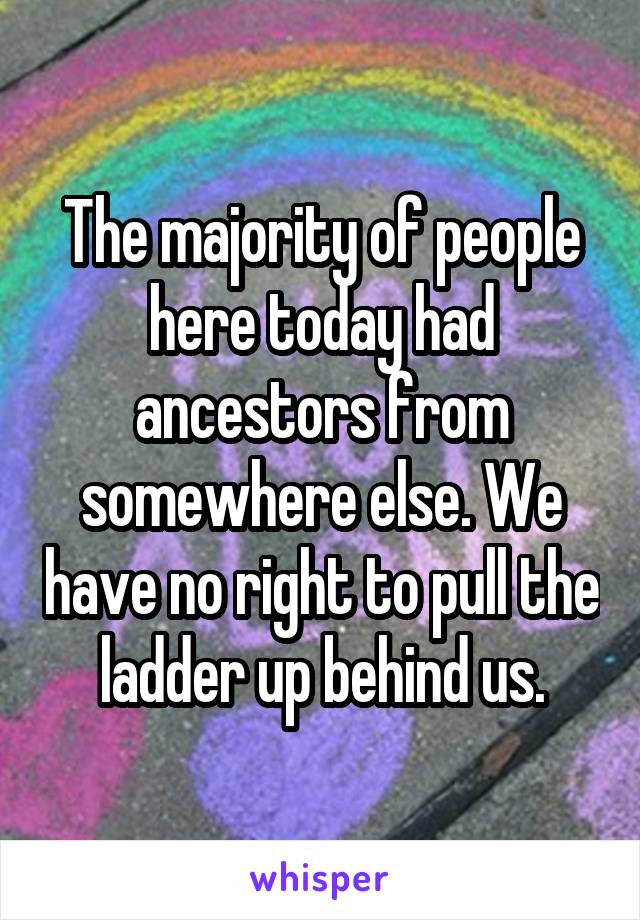 The majority of people here today had ancestors from somewhere else. We have no right to pull the ladder up behind us.